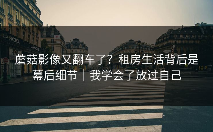 蘑菇影像又翻车了？租房生活背后是幕后细节｜我学会了放过自己