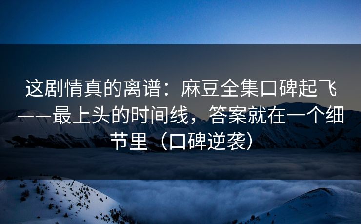 这剧情真的离谱：麻豆全集口碑起飞——最上头的时间线，答案就在一个细节里（口碑逆袭）