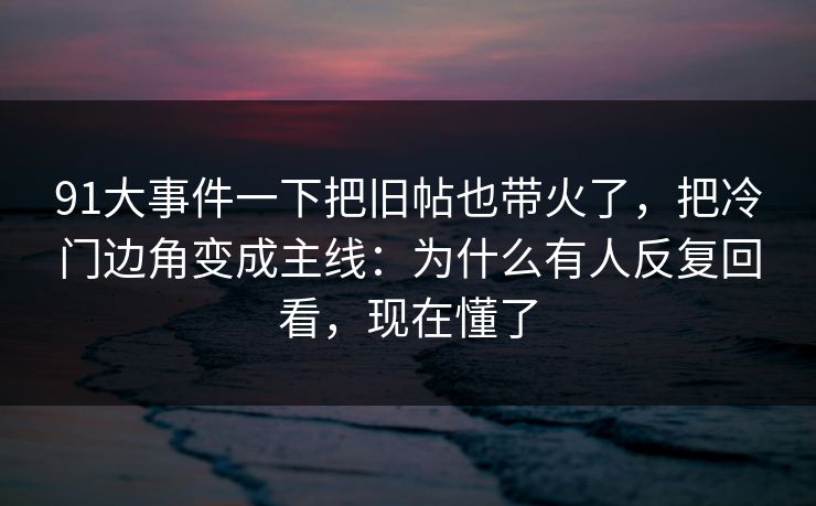 91大事件一下把旧帖也带火了，把冷门边角变成主线：为什么有人反复回看，现在懂了
