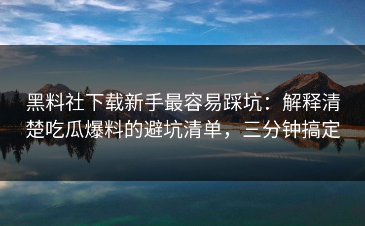 黑料社下载新手最容易踩坑：解释清楚吃瓜爆料的避坑清单，三分钟搞定
